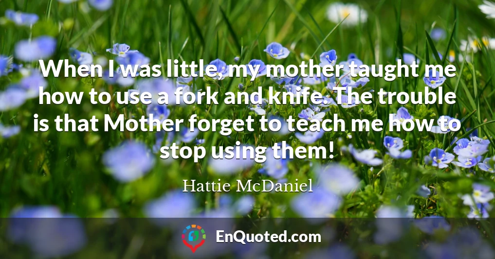 When I was little, my mother taught me how to use a fork and knife. The trouble is that Mother forget to teach me how to stop using them!