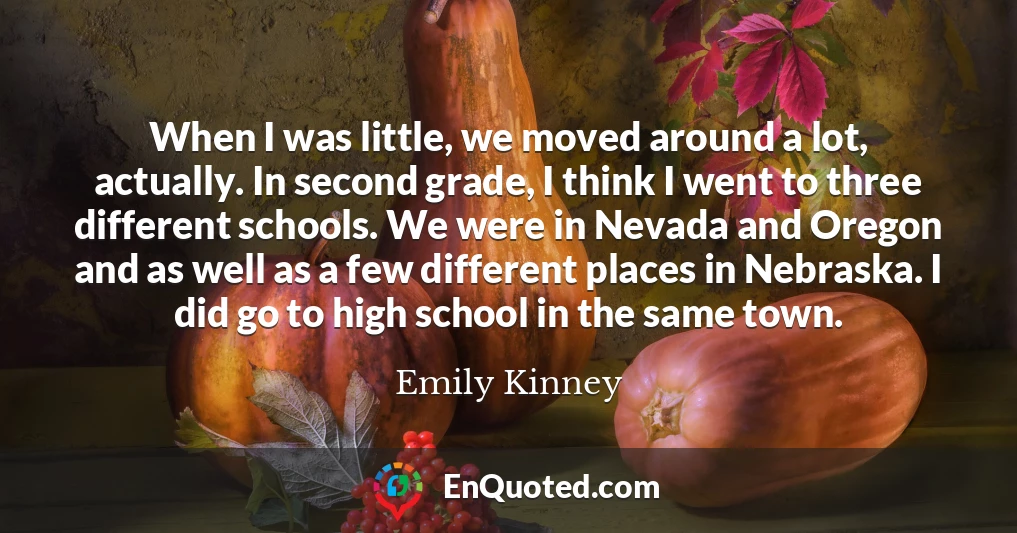When I was little, we moved around a lot, actually. In second grade, I think I went to three different schools. We were in Nevada and Oregon and as well as a few different places in Nebraska. I did go to high school in the same town.