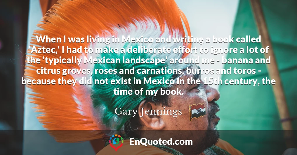 When I was living in Mexico and writing a book called 'Aztec,' I had to make a deliberate effort to ignore a lot of the 'typically Mexican landscape' around me - banana and citrus groves, roses and carnations, burros and toros - because they did not exist in Mexico in the 15th century, the time of my book.