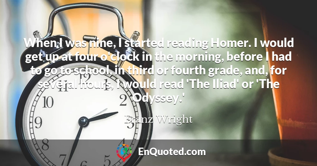 When I was nine, I started reading Homer. I would get up at four o'clock in the morning, before I had to go to school, in third or fourth grade, and, for several hours, I would read 'The Iliad' or 'The Odyssey.'