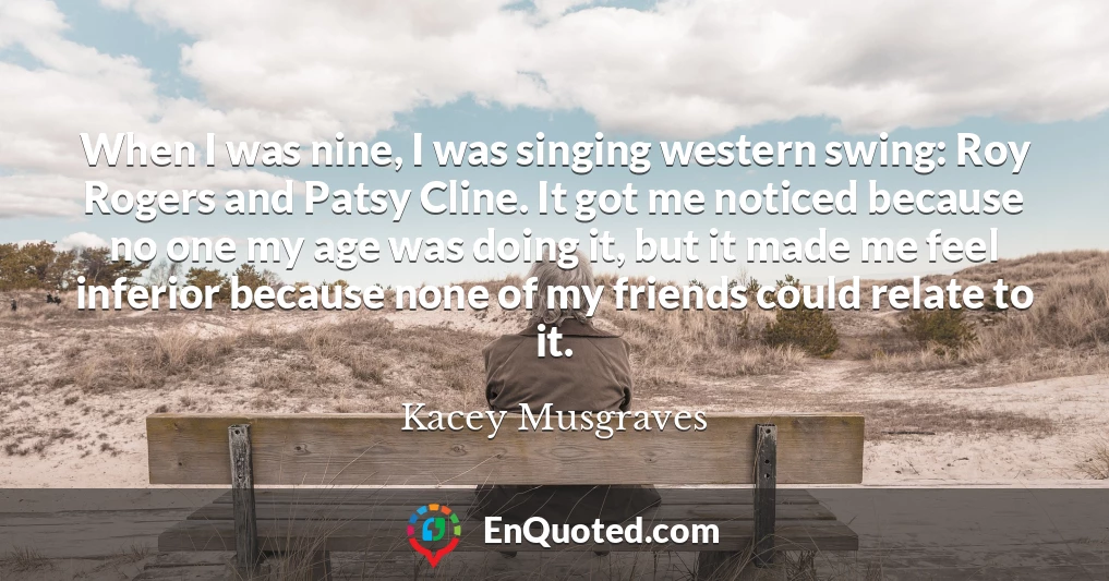 When I was nine, I was singing western swing: Roy Rogers and Patsy Cline. It got me noticed because no one my age was doing it, but it made me feel inferior because none of my friends could relate to it.