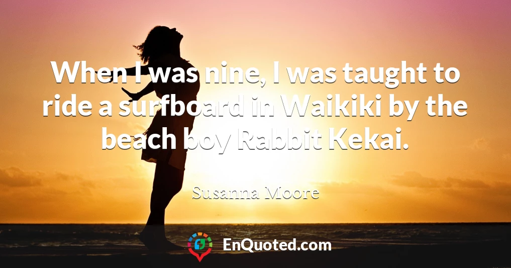 When I was nine, I was taught to ride a surfboard in Waikiki by the beach boy Rabbit Kekai.