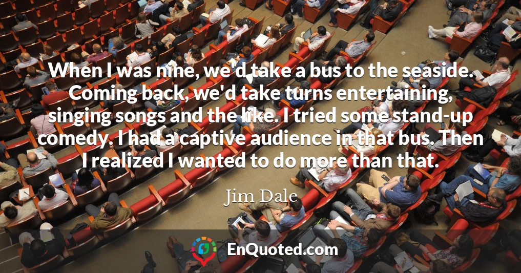 When I was nine, we'd take a bus to the seaside. Coming back, we'd take turns entertaining, singing songs and the like. I tried some stand-up comedy. I had a captive audience in that bus. Then I realized I wanted to do more than that.