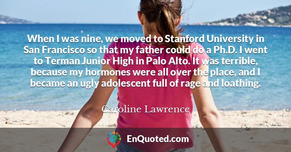 When I was nine, we moved to Stanford University in San Francisco so that my father could do a Ph.D. I went to Terman Junior High in Palo Alto. It was terrible, because my hormones were all over the place, and I became an ugly adolescent full of rage and loathing.