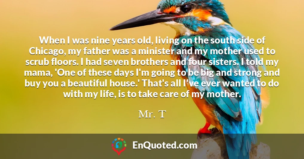 When I was nine years old, living on the south side of Chicago, my father was a minister and my mother used to scrub floors. I had seven brothers and four sisters. I told my mama, 'One of these days I'm going to be big and strong and buy you a beautiful house.' That's all I've ever wanted to do with my life, is to take care of my mother.