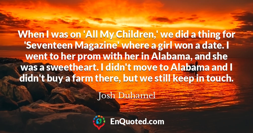 When I was on 'All My Children,' we did a thing for 'Seventeen Magazine' where a girl won a date. I went to her prom with her in Alabama, and she was a sweetheart. I didn't move to Alabama and I didn't buy a farm there, but we still keep in touch.