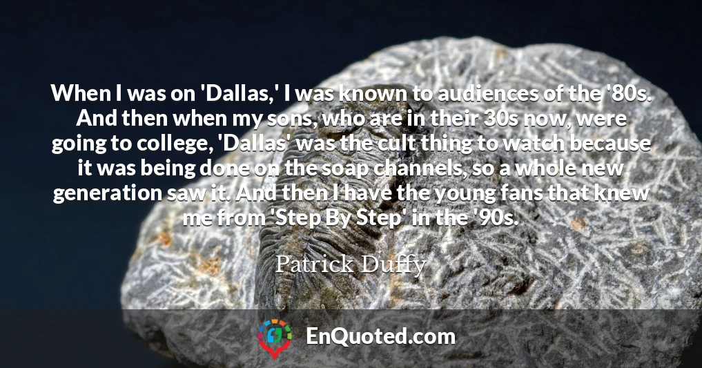 When I was on 'Dallas,' I was known to audiences of the '80s. And then when my sons, who are in their 30s now, were going to college, 'Dallas' was the cult thing to watch because it was being done on the soap channels, so a whole new generation saw it. And then I have the young fans that knew me from 'Step By Step' in the '90s.