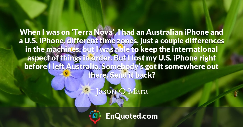 When I was on 'Terra Nova', I had an Australian iPhone and a U.S. iPhone, different time zones, just a couple differences in the machines, but I was able to keep the international aspect of things in order. But I lost my U.S. iPhone right before I left Australia. Somebody's got it somewhere out there. Send it back?