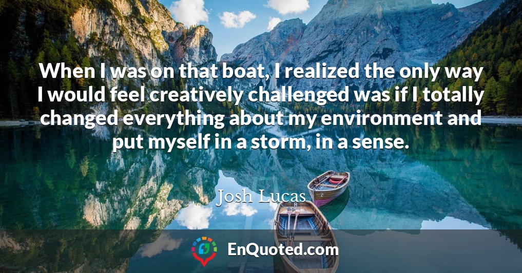 When I was on that boat, I realized the only way I would feel creatively challenged was if I totally changed everything about my environment and put myself in a storm, in a sense.