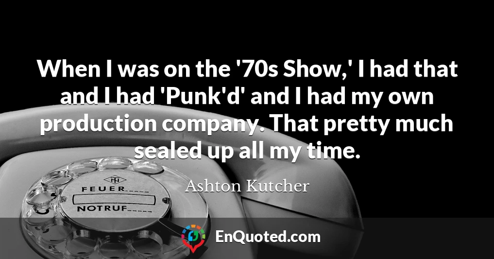 When I was on the '70s Show,' I had that and I had 'Punk'd' and I had my own production company. That pretty much sealed up all my time.