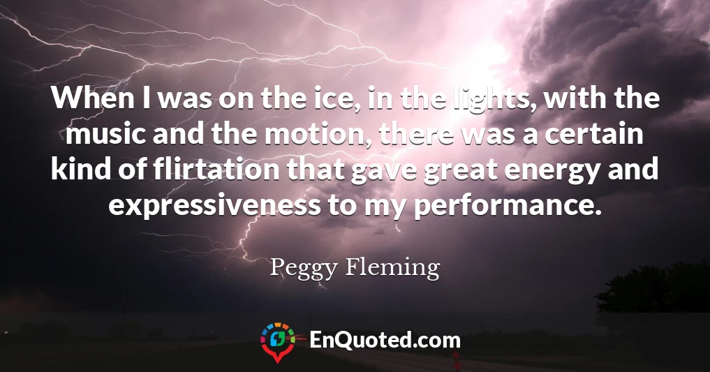 When I was on the ice, in the lights, with the music and the motion, there was a certain kind of flirtation that gave great energy and expressiveness to my performance.