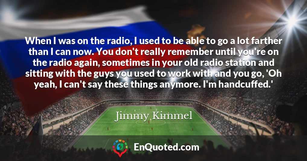 When I was on the radio, I used to be able to go a lot farther than I can now. You don't really remember until you're on the radio again, sometimes in your old radio station and sitting with the guys you used to work with and you go, 'Oh yeah, I can't say these things anymore. I'm handcuffed.'