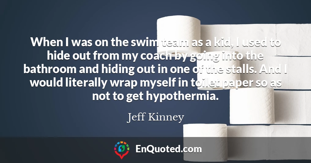 When I was on the swim team as a kid, I used to hide out from my coach by going into the bathroom and hiding out in one of the stalls. And I would literally wrap myself in toilet paper so as not to get hypothermia.