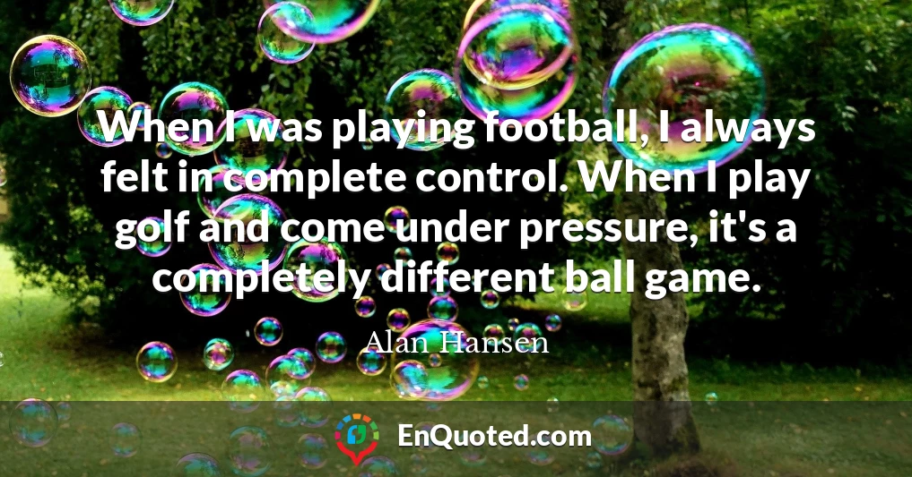 When I was playing football, I always felt in complete control. When I play golf and come under pressure, it's a completely different ball game.