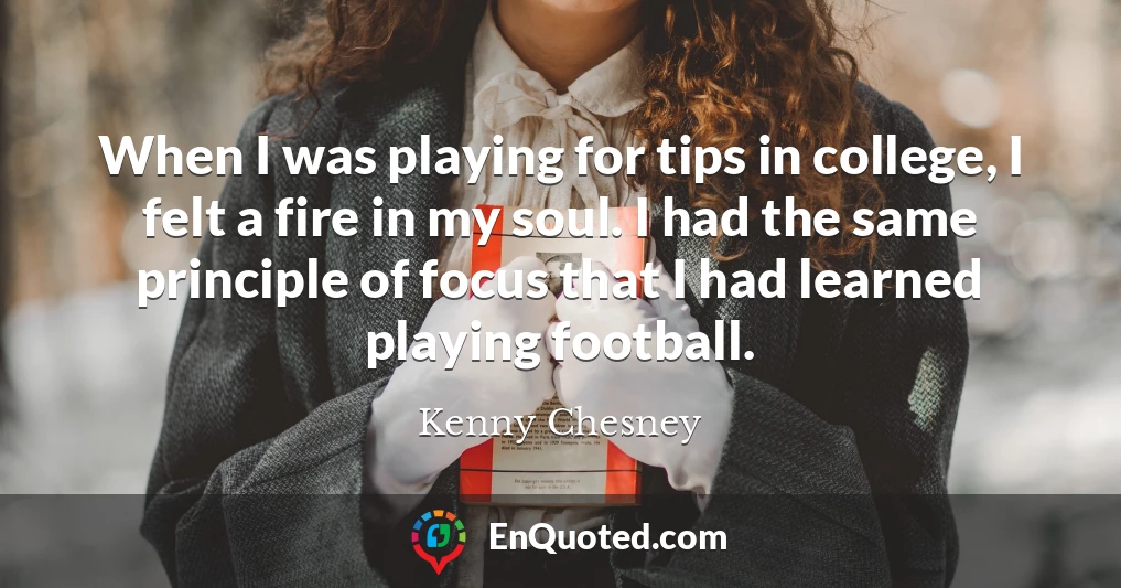 When I was playing for tips in college, I felt a fire in my soul. I had the same principle of focus that I had learned playing football.