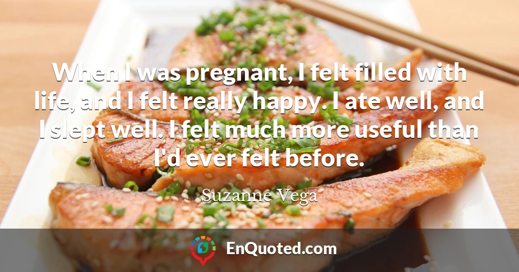 When I was pregnant, I felt filled with life, and I felt really happy. I ate well, and I slept well. I felt much more useful than I'd ever felt before.