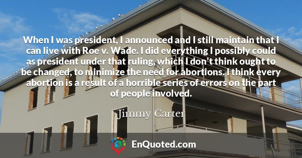 When I was president, I announced and I still maintain that I can live with Roe v. Wade. I did everything I possibly could as president under that ruling, which I don't think ought to be changed, to minimize the need for abortions. I think every abortion is a result of a horrible series of errors on the part of people involved.