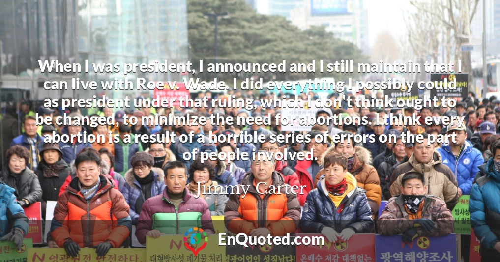 When I was president, I announced and I still maintain that I can live with Roe v. Wade. I did everything I possibly could as president under that ruling, which I don't think ought to be changed, to minimize the need for abortions. I think every abortion is a result of a horrible series of errors on the part of people involved.