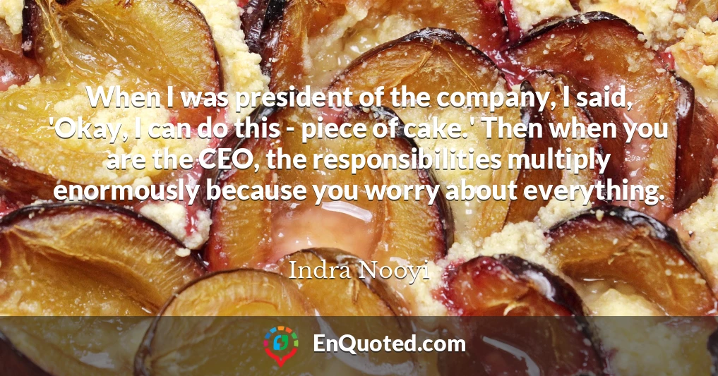 When I was president of the company, I said, 'Okay, I can do this - piece of cake.' Then when you are the CEO, the responsibilities multiply enormously because you worry about everything.
