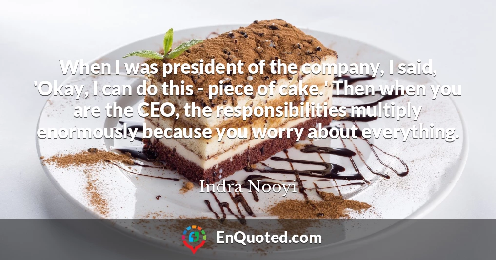 When I was president of the company, I said, 'Okay, I can do this - piece of cake.' Then when you are the CEO, the responsibilities multiply enormously because you worry about everything.