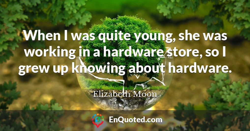 When I was quite young, she was working in a hardware store, so I grew up knowing about hardware.