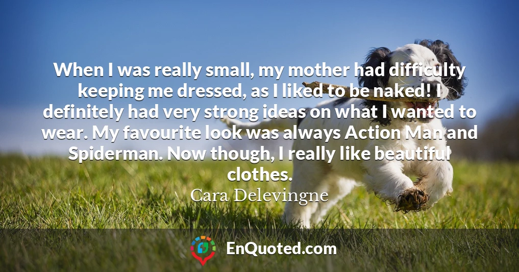 When I was really small, my mother had difficulty keeping me dressed, as I liked to be naked! I definitely had very strong ideas on what I wanted to wear. My favourite look was always Action Man and Spiderman. Now though, I really like beautiful clothes.
