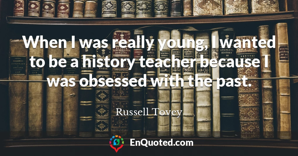 When I was really young, I wanted to be a history teacher because I was obsessed with the past.