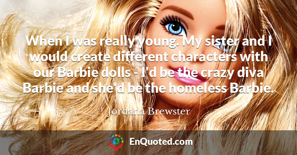 When I was really young. My sister and I would create different characters with our Barbie dolls - I'd be the crazy diva Barbie and she'd be the homeless Barbie.