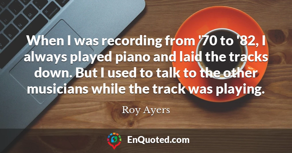 When I was recording from '70 to '82, I always played piano and laid the tracks down. But I used to talk to the other musicians while the track was playing.