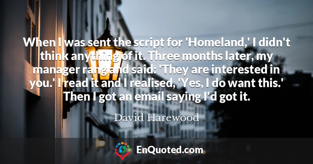 When I was sent the script for 'Homeland,' I didn't think anything of it. Three months later, my manager rang and said: 'They are interested in you.' I read it and I realised, 'Yes, I do want this.' Then I got an email saying I'd got it.
