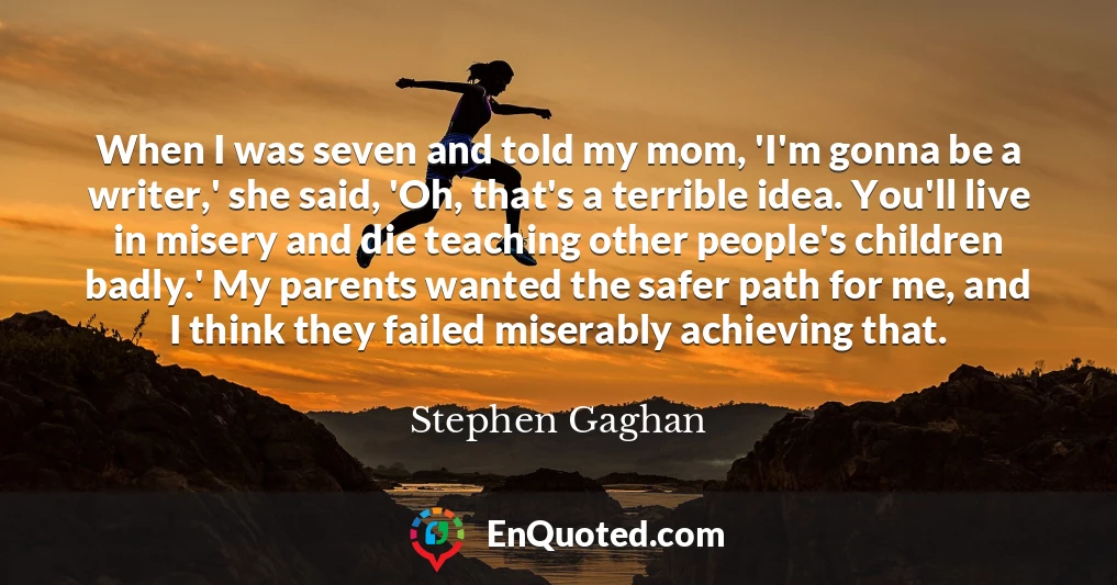 When I was seven and told my mom, 'I'm gonna be a writer,' she said, 'Oh, that's a terrible idea. You'll live in misery and die teaching other people's children badly.' My parents wanted the safer path for me, and I think they failed miserably achieving that.