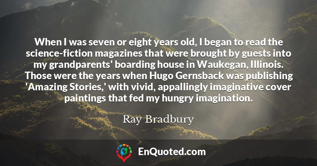 When I was seven or eight years old, I began to read the science-fiction magazines that were brought by guests into my grandparents' boarding house in Waukegan, Illinois. Those were the years when Hugo Gernsback was publishing 'Amazing Stories,' with vivid, appallingly imaginative cover paintings that fed my hungry imagination.
