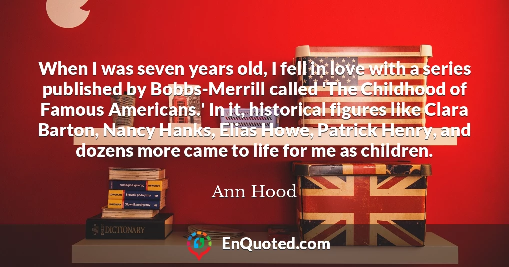 When I was seven years old, I fell in love with a series published by Bobbs-Merrill called 'The Childhood of Famous Americans.' In it, historical figures like Clara Barton, Nancy Hanks, Elias Howe, Patrick Henry, and dozens more came to life for me as children.
