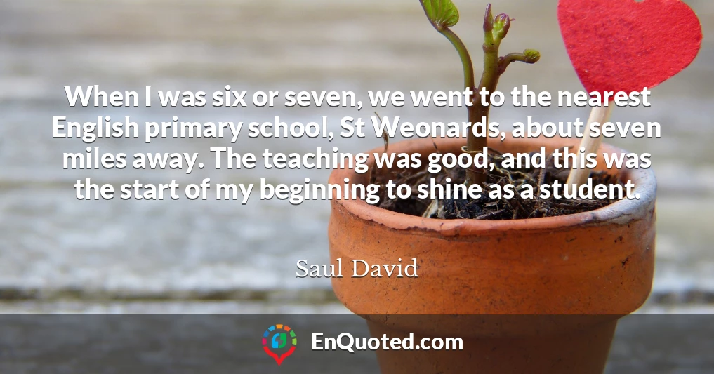 When I was six or seven, we went to the nearest English primary school, St Weonards, about seven miles away. The teaching was good, and this was the start of my beginning to shine as a student.