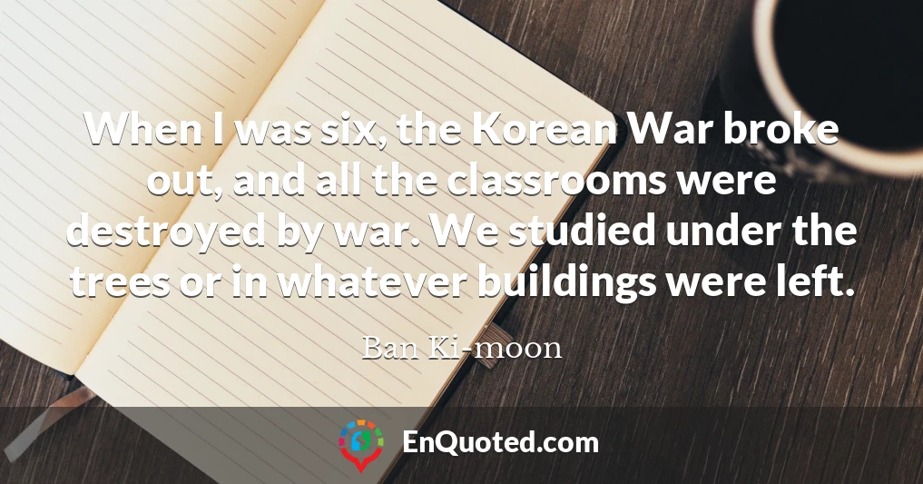 When I was six, the Korean War broke out, and all the classrooms were destroyed by war. We studied under the trees or in whatever buildings were left.