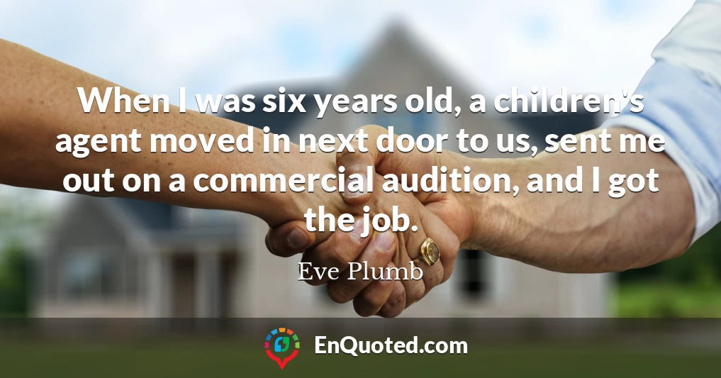 When I was six years old, a children's agent moved in next door to us, sent me out on a commercial audition, and I got the job.