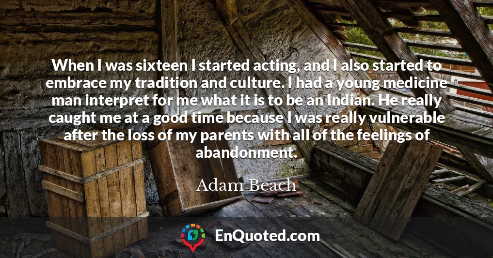 When I was sixteen I started acting, and I also started to embrace my tradition and culture. I had a young medicine man interpret for me what it is to be an Indian. He really caught me at a good time because I was really vulnerable after the loss of my parents with all of the feelings of abandonment.