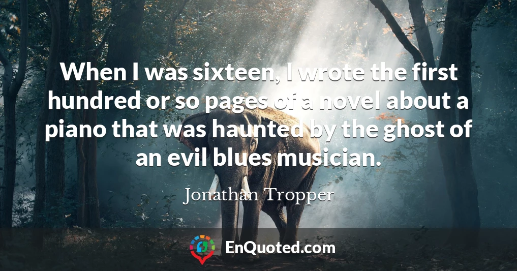 When I was sixteen, I wrote the first hundred or so pages of a novel about a piano that was haunted by the ghost of an evil blues musician.