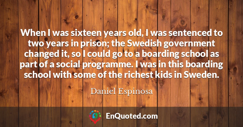 When I was sixteen years old, I was sentenced to two years in prison; the Swedish government changed it, so I could go to a boarding school as part of a social programme. I was in this boarding school with some of the richest kids in Sweden.
