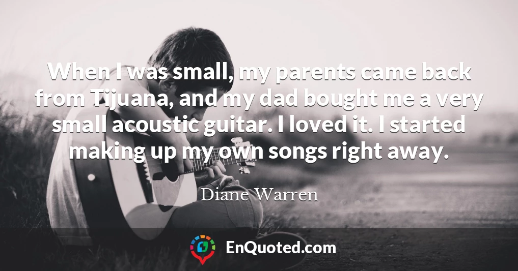 When I was small, my parents came back from Tijuana, and my dad bought me a very small acoustic guitar. I loved it. I started making up my own songs right away.