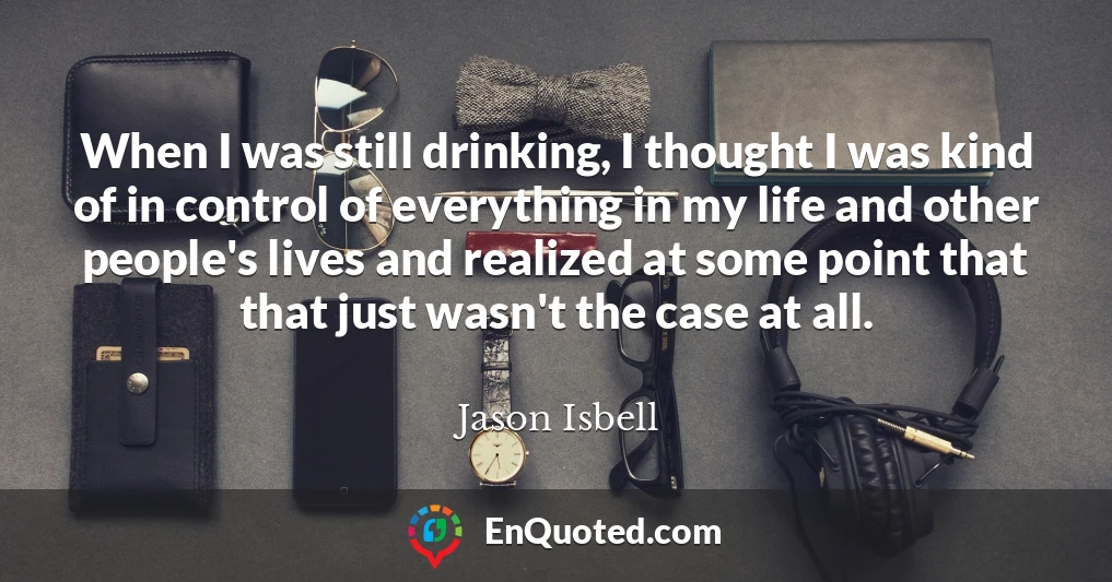 When I was still drinking, I thought I was kind of in control of everything in my life and other people's lives and realized at some point that that just wasn't the case at all.
