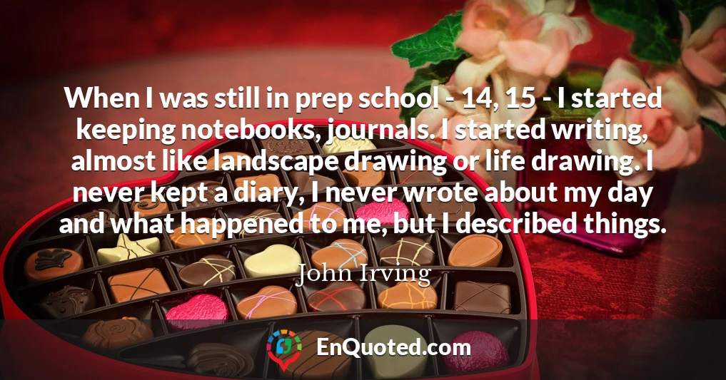 When I was still in prep school - 14, 15 - I started keeping notebooks, journals. I started writing, almost like landscape drawing or life drawing. I never kept a diary, I never wrote about my day and what happened to me, but I described things.