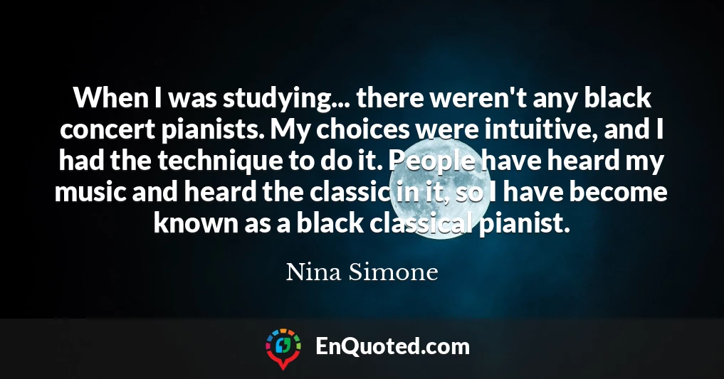 When I was studying... there weren't any black concert pianists. My choices were intuitive, and I had the technique to do it. People have heard my music and heard the classic in it, so I have become known as a black classical pianist.