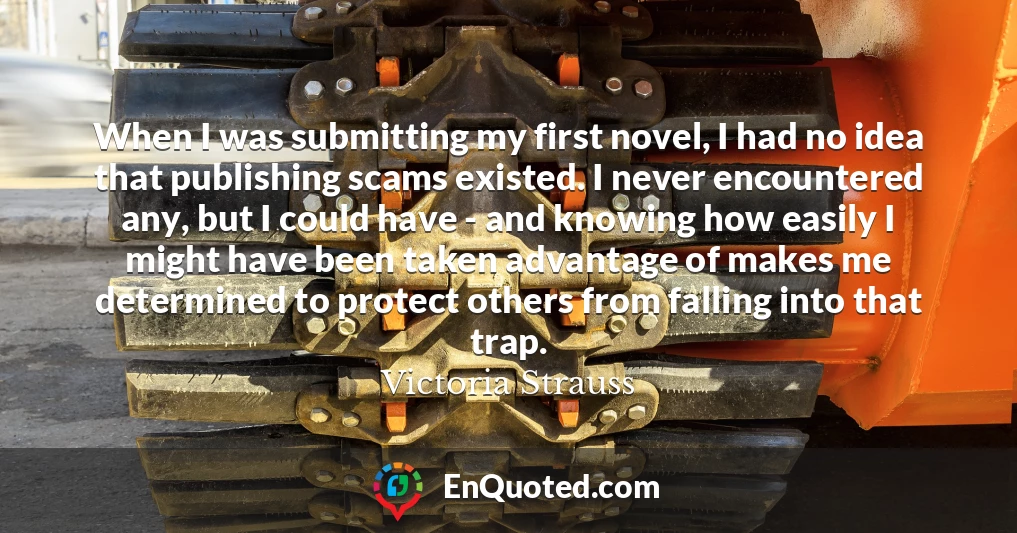 When I was submitting my first novel, I had no idea that publishing scams existed. I never encountered any, but I could have - and knowing how easily I might have been taken advantage of makes me determined to protect others from falling into that trap.