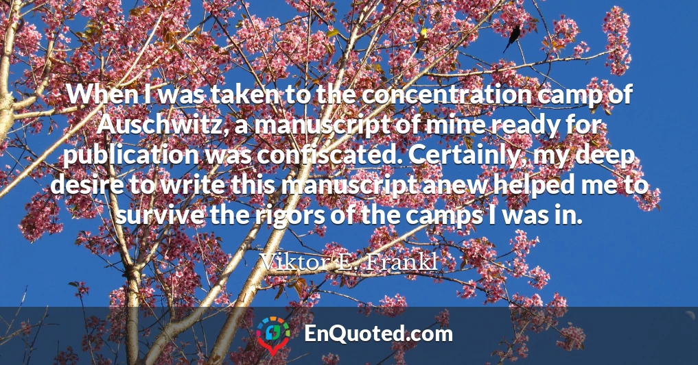 When I was taken to the concentration camp of Auschwitz, a manuscript of mine ready for publication was confiscated. Certainly, my deep desire to write this manuscript anew helped me to survive the rigors of the camps I was in.