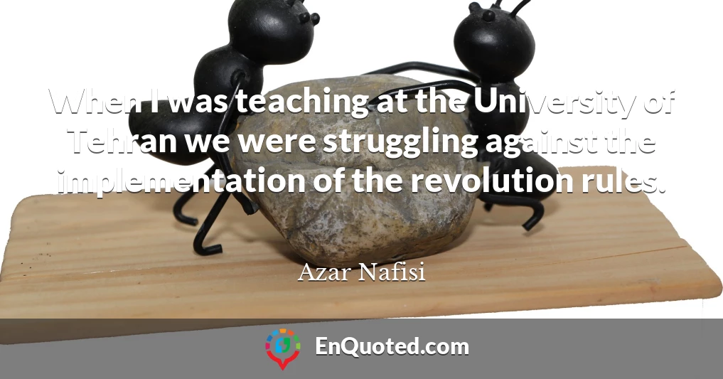 When I was teaching at the University of Tehran we were struggling against the implementation of the revolution rules.
