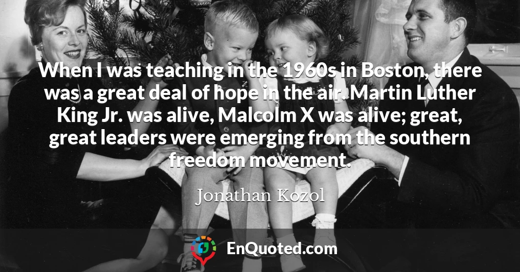 When I was teaching in the 1960s in Boston, there was a great deal of hope in the air. Martin Luther King Jr. was alive, Malcolm X was alive; great, great leaders were emerging from the southern freedom movement.