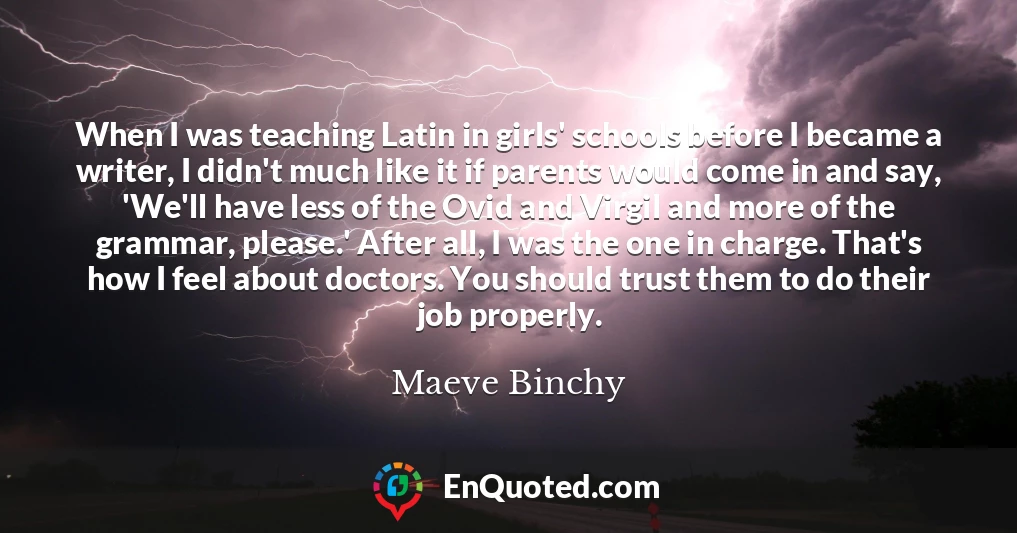 When I was teaching Latin in girls' schools before I became a writer, I didn't much like it if parents would come in and say, 'We'll have less of the Ovid and Virgil and more of the grammar, please.' After all, I was the one in charge. That's how I feel about doctors. You should trust them to do their job properly.