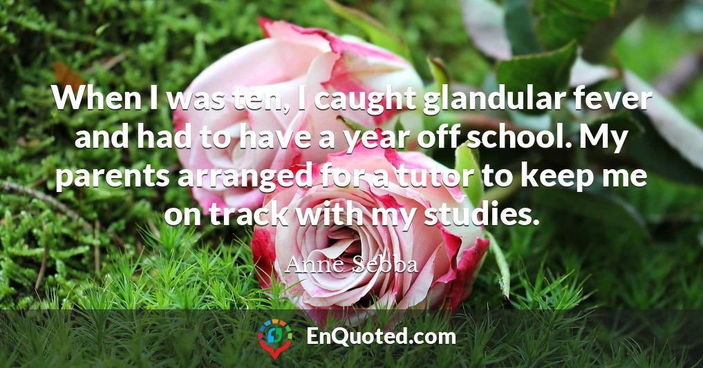 When I was ten, I caught glandular fever and had to have a year off school. My parents arranged for a tutor to keep me on track with my studies.