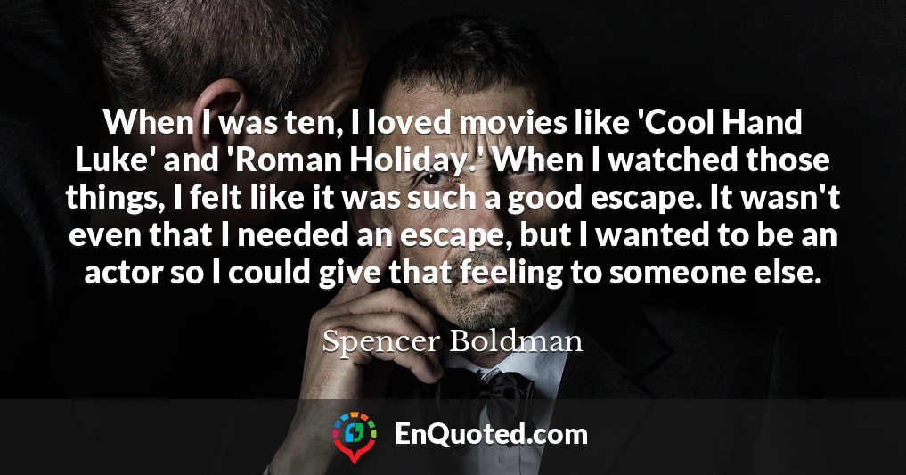 When I was ten, I loved movies like 'Cool Hand Luke' and 'Roman Holiday.' When I watched those things, I felt like it was such a good escape. It wasn't even that I needed an escape, but I wanted to be an actor so I could give that feeling to someone else.